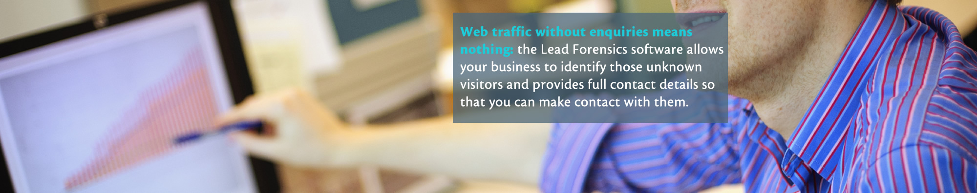 Web traffic without enquiries means nothing: the Lead Forensics software allows your business to identify those unknown visitors and provides full contact details so that you can make contact with them.